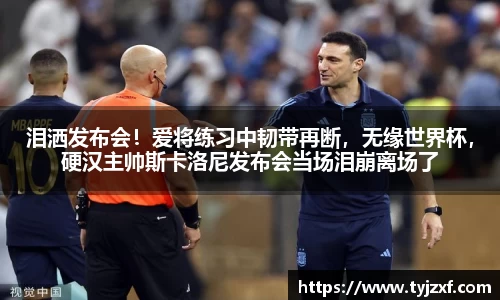 泪洒发布会！爱将练习中韧带再断，无缘世界杯，硬汉主帅斯卡洛尼发布会当场泪崩离场了