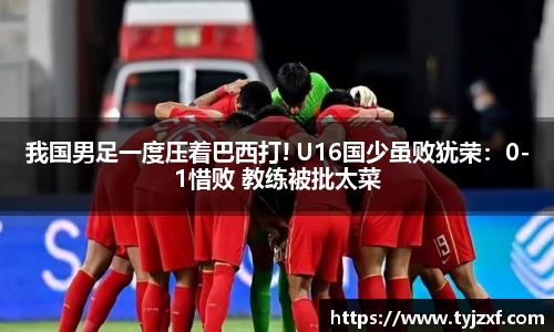 我国男足一度压着巴西打! U16国少虽败犹荣：0-1惜败 教练被批太菜
